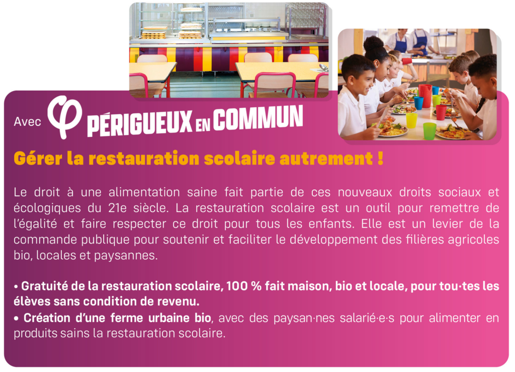 Gérer la restauration scolaire autrement !
Le droit à une alimentation saine fait partie de ces nouveaux droits sociaux et écologiques du 21e siècle. La restauration scolaire est un outil pour remettre de l’égalité et faire respecter ce droit pour tous les enfants. Elle est un levier de la commande publique pour soutenir et faciliter le développement des filières agricoles bio, locales et paysannes.
• Gratuité de la restauration scolaire, 100 % fait maison, bio et locale, pour tou·tes les
élèves sans condition de revenu.
• Création d’une ferme urbaine bio, avec des paysan·nes salarié·e·s pour alimenter en produits sains la restauration scolaire.